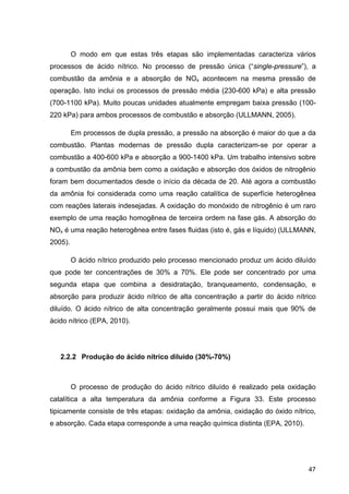 47
O modo em que estas três etapas são implementadas caracteriza vários
processos de ácido nítrico. No processo de pressão única (“single-pressure”), a
combustão da amônia e a absorção de NOx acontecem na mesma pressão de
operação. Isto inclui os processos de pressão média (230-600 kPa) e alta pressão
(700-1100 kPa). Muito poucas unidades atualmente empregam baixa pressão (100-
220 kPa) para ambos processos de combustão e absorção (ULLMANN, 2005).
Em processos de dupla pressão, a pressão na absorção é maior do que a da
combustão. Plantas modernas de pressão dupla caracterizam-se por operar a
combustão a 400-600 kPa e absorção a 900-1400 kPa. Um trabalho intensivo sobre
a combustão da amônia bem como a oxidação e absorção dos óxidos de nitrogênio
foram bem documentados desde o início da década de 20. Até agora a combustão
da amônia foi considerada como uma reação catalítica de superfície heterogênea
com reações laterais indesejadas. A oxidação do monóxido de nitrogênio é um raro
exemplo de uma reação homogênea de terceira ordem na fase gás. A absorção do
NOx é uma reação heterogênea entre fases fluidas (isto é, gás e líquido) (ULLMANN,
2005).
O ácido nítrico produzido pelo processo mencionado produz um ácido diluído
que pode ter concentrações de 30% a 70%. Ele pode ser concentrado por uma
segunda etapa que combina a desidratação, branqueamento, condensação, e
absorção para produzir ácido nítrico de alta concentração a partir do ácido nítrico
diluído. O ácido nítrico de alta concentração geralmente possui mais que 90% de
ácido nítrico (EPA, 2010).
2.2.2 Produção do ácido nítrico diluído (30%-70%)
O processo de produção do ácido nítrico diluído é realizado pela oxidação
catalítica a alta temperatura da amônia conforme a Figura 33. Este processo
tipicamente consiste de três etapas: oxidação da amônia, oxidação do óxido nítrico,
e absorção. Cada etapa corresponde a uma reação química distinta (EPA, 2010).
 