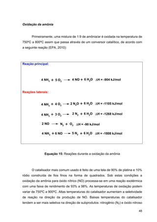 48
Oxidação da amônia
Primeiramente, uma mistura de 1:9 de amônia/ar é oxidada na temperatura de
750ºC a 800ºC assim que passa através de um conversor catalítico, de acordo com
a seguinte reação (EPA, 2010):
Reação principal:
Reações laterais:
Equação 15: Reações durante a oxidação da amônia
O catalisador mais comum usado é feito de uma tela de 90% de platina e 10%
ródio construída de fios finos na forma de quadrados. Sob estas condições a
oxidação da amônia para óxido nítrico (NO) processa-se em uma reação exotérmica
com uma faixa de rendimento de 93% a 98%. As temperaturas de oxidação podem
variar de 750ºC a 900ºC. Altas temperaturas do catalisador aumentam a seletividade
de reação na direção da produção de NO. Baixas temperaturas do catalisador
tendem a ser mais seletiva na direção de subprodutos: nitrogênio (N2) e óxido nitroso
4 NH3 5 O2+ 4 NO + 6 H2O H = -904 kJ/mol
4 NH3
4 O2+ 2 N2O + 6 H2O H = -1105 kJ/mol
4 NH3
3 O2+ 2 N2 + 6 H2O H = -1268 kJ/mol
2 NO N2 + O2 H = -90 kJ/mol
4 NH3 + 6 NO 5 N2 + 6 H2O H = -1808 kJ/mol
 