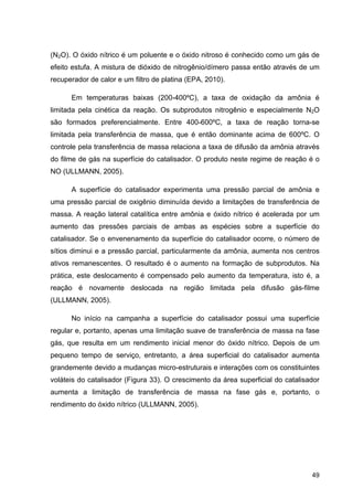 49
(N2O). O óxido nítrico é um poluente e o óxido nitroso é conhecido como um gás de
efeito estufa. A mistura de dióxido de nitrogênio/dímero passa então através de um
recuperador de calor e um filtro de platina (EPA, 2010).
Em temperaturas baixas (200-400ºC), a taxa de oxidação da amônia é
limitada pela cinética da reação. Os subprodutos nitrogênio e especialmente N2O
são formados preferencialmente. Entre 400-600ºC, a taxa de reação torna-se
limitada pela transferência de massa, que é então dominante acima de 600ºC. O
controle pela transferência de massa relaciona a taxa de difusão da amônia através
do filme de gás na superfície do catalisador. O produto neste regime de reação é o
NO (ULLMANN, 2005).
A superfície do catalisador experimenta uma pressão parcial de amônia e
uma pressão parcial de oxigênio diminuída devido a limitações de transferência de
massa. A reação lateral catalítica entre amônia e óxido nítrico é acelerada por um
aumento das pressões parciais de ambas as espécies sobre a superfície do
catalisador. Se o envenenamento da superfície do catalisador ocorre, o número de
sítios diminui e a pressão parcial, particularmente da amônia, aumenta nos centros
ativos remanescentes. O resultado é o aumento na formação de subprodutos. Na
prática, este deslocamento é compensado pelo aumento da temperatura, isto é, a
reação é novamente deslocada na região limitada pela difusão gás-filme
(ULLMANN, 2005).
No início na campanha a superfície do catalisador possui uma superfície
regular e, portanto, apenas uma limitação suave de transferência de massa na fase
gás, que resulta em um rendimento inicial menor do óxido nítrico. Depois de um
pequeno tempo de serviço, entretanto, a área superficial do catalisador aumenta
grandemente devido a mudanças micro-estruturais e interações com os constituintes
voláteis do catalisador (Figura 33). O crescimento da área superficial do catalisador
aumenta a limitação de transferência de massa na fase gás e, portanto, o
rendimento do óxido nítrico (ULLMANN, 2005).
 