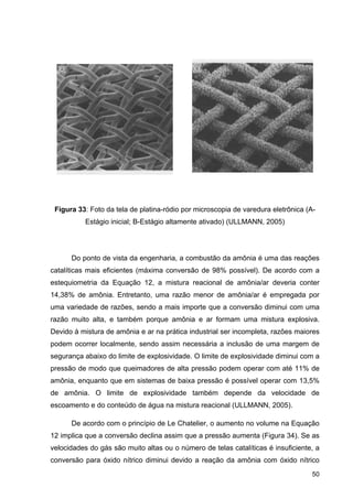 50
Figura 33: Foto da tela de platina-ródio por microscopia de varedura eletrônica (A-
Estágio inicial; B-Estágio altamente ativado) (ULLMANN, 2005)
Do ponto de vista da engenharia, a combustão da amônia é uma das reações
catalíticas mais eficientes (máxima conversão de 98% possível). De acordo com a
estequiometria da Equação 12, a mistura reacional de amônia/ar deveria conter
14,38% de amônia. Entretanto, uma razão menor de amônia/ar é empregada por
uma variedade de razões, sendo a mais importe que a conversão diminui com uma
razão muito alta, e também porque amônia e ar formam uma mistura explosiva.
Devido à mistura de amônia e ar na prática industrial ser incompleta, razões maiores
podem ocorrer localmente, sendo assim necessária a inclusão de uma margem de
segurança abaixo do limite de explosividade. O limite de explosividade diminui com a
pressão de modo que queimadores de alta pressão podem operar com até 11% de
amônia, enquanto que em sistemas de baixa pressão é possível operar com 13,5%
de amônia. O limite de explosividade também depende da velocidade de
escoamento e do conteúdo de água na mistura reacional (ULLMANN, 2005).
De acordo com o princípio de Le Chatelier, o aumento no volume na Equação
12 implica que a conversão declina assim que a pressão aumenta (Figura 34). Se as
velocidades do gás são muito altas ou o número de telas catalíticas é insuficiente, a
conversão para óxido nítrico diminui devido a reação da amônia com óxido nítrico
 