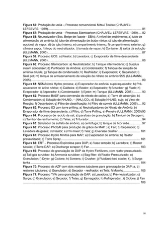 iv
Figura 56: Produção de uréia – Processo convencional Mitsui Toatsu (CHAUVEL;
LEFEBVRE, 1989)................................................................................................................. 81
Figura 57: Produção de uréia – Processo Stamicarbon (CHAUVEL; LEFEBVRE, 1989).... 82
Figura 58: Neutralizador (Soc. Belge de l'azote - SBA); A) nível de enchimento; a) tubo de
alimentação de amônia; b) tubo de alimentação de ácido nítrico; c) tubo de alimentação
opcional de vapor; d) do tubo interno; e) compartimento interno; f) compartimento exterior; g)
câmara vapor; h) topo do neutralizador; i) tomada de vapor; k) Container; l) saída da solução
(ULLMANN, 2005) ................................................................................................................. 87
Figura 59: Processo UCB. a) Reator; b) Lavadora; c) Evaporador de filme descendente
(ULLMANN, 2005) ................................................................................................................. 88
Figura 60: Processo Stamicarbon: a) Neutralizador; b) Tanque intermediário; c) Surplus
steam condenser; d) Purificador de Amônia; e) Condensador; f) Tanque de solução de
amônia diluída; g) Tanque de condensado; h) Resfriador; i) Evaporador; k) Separador; l)
Seal pot; m) tanque de armazenamento de solução de nitrato de amônio 95% (ULLMANN,
2005)...................................................................................................................................... 89
Figura 61: NSM/Norsk Hydro process; a) Evaporador de amônia/ superaquecedor; b) Pré-
aquecedor do ácido nítrico; c) Caldeira; d) Reator; e) Separador; f) Scrubber; g) Flash; h)
Evaporador; i) Separador; k) Condensador; l) Ejetor; m) Tanque (ULLMANN, 2005) .......... 90
Figura 62: Processo BASF para conversão do nitrato de calico; a) Torre de absorção; b)
Condensador; c) Solução de NH4NO3 – (NH4)2CO3; d) Solução NH4NO3 suja; e) Vaso de
Reação; f) Decantador; g) Filtro de classificação; h) Filtro de correia (ULLMANN, 2005) .... 92
Figura 63: Processo ICI com torre prilling; a) Neutralizadores de Nitrato de Amônio; b)
Evaporador de filme descendente; c) Filtro; d) Torre Prilling; e) Peneira (ULLMANN, 2005) 93
Figura 64: Processos de reciclo de sal; a) parafuso de granulação; b) Tambor de Secagem;
c) Tambor de resfriamento; d) Telas; e) Triturador................................................................ 94
Figura 65: Saturador de sulfato de amônio; a) centrífuga; b) tanque de licor mãe............... 97
Figura 66: Processo PhoSAI para produção de grãos de MAP ; a) Fan; b) Separador; c)
Lavadora de gases; d) Reator; e) Pin mixer; f) Tela; g) Oversize crusher .......................... 101
Figura 67: Processo Hydro Minifos para MAP; a) Evaporador de amônia; b) Reator
pressurizado; c) Torre Spray ............................................................................................... 101
Figura 68: ERT – Processo Espindesa para DAP; a) Vaso tampão; b) Lavadora; c) Reator
tubular; d)Torre DAP; e) Discharge scraper; f) Fan............................................................. 103
Figura 69: Processo de granulação de DAP da Hydro Fertilizers, com reator pressurizado.
a) Tail-gas scrubber; b) Ammonia scrubber; c) Bag filter; d) Reator Pressurizado; e)
Granulador; f) Dryer; g) Ciclone; h) Screens; i) Crusher; j) Fluidized-bed cooler; k), l) Surge
tanks .................................................................................................................................... 104
Figura 70: Processo da AZF com dois reatores tubulares para granulação de DAP; a, b)
reatores tubulares; c) Granulador; d) Secador - resfriador; e) Tela; f) Moinho.................... 105
Figura 71: Processo TVA para granulação de DAP; a) Lavadora; b) Pré-neutralizador; c)
Surge; d) Granulador; e) Secador; f) Telas; g) Esmagador; h) Refrigerador ; i) Ciclone; j) Fan
............................................................................................................................................. 106
 