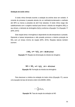55
Oxidação do óxido nítrico
O óxido nítrico formado durante a oxidação da amônia deve ser oxidado. A
corrente de processo é passada através de um resfriador/condensador e resfriado
até 38ºC ou menos a pressões de até 8 bar absoluto. O óxido nítrico reage não
cataliticamente com o oxigênio residual para formar o dióxido de nitrogênio (NO2) e
seu dímero, o tetróxido de dinitrogênio (N2O4) conforme a Equação 13 e Equação 17
(EPA, 2010)
Esta reação lenta e homogênea é dependente de alta temperatura e pressão.
Operando a baixas temperaturas e alta pressão promove a máxima produção de
NO2 com um tempo mínimo de reação (EPA, 2010). Reações laterais também
ocorrem:
Equação 17: Reação de dimerização do dióxido de nitrogênio
Equação 18: Formação do trióxido de dinitrogênio
Para descrever a cinética da oxidação do óxido nítrico (Equação 17), usa-se
uma equação da taxa de terceira ordem (ULLMANN, 2005):
Equação 19: Taxa de reação da oxidação do NO
2 NO2
N2O4 H = - 58.08 kJ/mol
NO + NO2 N2O3 H = - 40 kJ/mol
 