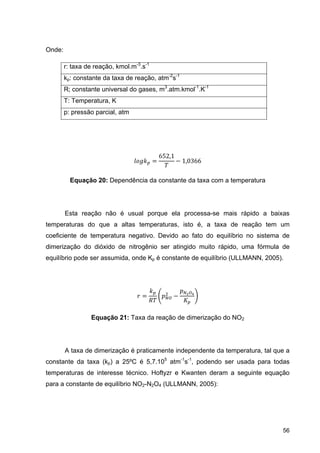 56
Onde:
r: taxa de reação, kmol.m-3
.s-1
kp: constante da taxa de reação, atm-2
s-1
R; constante universal do gases, m3
.atm.kmol-1
.K-1
T: Temperatura, K
p: pressão parcial, atm
652,1
1,0366
Equação 20: Dependência da constante da taxa com a temperatura
Esta reação não é usual porque ela processa-se mais rápido a baixas
temperaturas do que a altas temperaturas, isto é, a taxa de reação tem um
coeficiente de temperatura negativo. Devido ao fato do equilíbrio no sistema de
dimerização do dióxido de nitrogênio ser atingido muito rápido, uma fórmula de
equilíbrio pode ser assumida, onde Kp é constante de equilíbrio (ULLMANN, 2005).
Equação 21: Taxa da reação de dimerização do NO2
A taxa de dimerização é praticamente independente da temperatura, tal que a
constante da taxa (kp) a 25ºC é 5,7.105
atm-1
s-1
, podendo ser usada para todas
temperaturas de interesse técnico. Hoftyzr e Kwanten deram a seguinte equação
para a constante de equilíbrio NO2-N2O4 (ULLMANN, 2005):
 