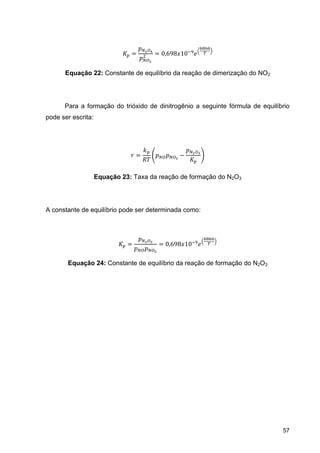 57
0,698 10
Equação 22: Constante de equilíbrio da reação de dimerização do NO2
Para a formação do trióxido de dinitrogênio a seguinte fórmula de equilíbrio
pode ser escrita:
Equação 23: Taxa da reação de formação do N2O3
A constante de equilíbrio pode ser determinada como:
0,698 10
Equação 24: Constante de equilíbrio da reação de formação do N2O3
 