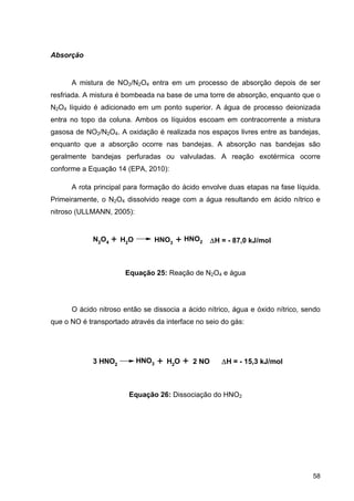 58
Absorção
A mistura de NO2/N2O4 entra em um processo de absorção depois de ser
resfriada. A mistura é bombeada na base de uma torre de absorção, enquanto que o
N2O4 líquido é adicionado em um ponto superior. A água de processo deionizada
entra no topo da coluna. Ambos os líquidos escoam em contracorrente a mistura
gasosa de NO2/N2O4. A oxidação é realizada nos espaços livres entre as bandejas,
enquanto que a absorção ocorre nas bandejas. A absorção nas bandejas são
geralmente bandejas perfuradas ou valvuladas. A reação exotérmica ocorre
conforme a Equação 14 (EPA, 2010):
A rota principal para formação do ácido envolve duas etapas na fase líquida.
Primeiramente, o N2O4 dissolvido reage com a água resultando em ácido nítrico e
nitroso (ULLMANN, 2005):
Equação 25: Reação de N2O4 e água
O ácido nitroso então se dissocia a ácido nítrico, água e óxido nítrico, sendo
que o NO é transportado através da interface no seio do gás:
Equação 26: Dissociação do HNO2
N2O4 + H2O HNO3
HNO2+ H = - 87,0 kJ/mol
3 HNO2
HNO3 H2O+ 2 NO+ H = - 15,3 kJ/mol
 