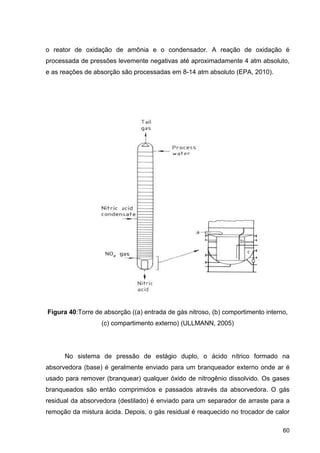 60
o reator de oxidação de amônia e o condensador. A reação de oxidação é
processada de pressões levemente negativas até aproximadamente 4 atm absoluto,
e as reações de absorção são processadas em 8-14 atm absoluto (EPA, 2010).
Figura 40:Torre de absorção ((a) entrada de gás nitroso, (b) comportimento interno,
(c) compartimento externo) (ULLMANN, 2005)
No sistema de pressão de estágio duplo, o ácido nítrico formado na
absorvedora (base) é geralmente enviado para um branqueador externo onde ar é
usado para remover (branquear) qualquer óxido de nitrogênio dissolvido. Os gases
branqueados são então comprimidos e passados através da absorvedora. O gás
residual da absorvedora (destilado) é enviado para um separador de arraste para a
remoção da mistura ácida. Depois, o gás residual é reaquecido no trocador de calor
 