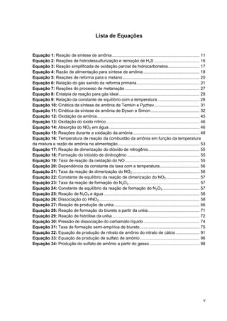 v
Lista de Equações
Equação 1: Reação de síntese de amônia........................................................................... 11
Equação 2: Reações de hidrodessulfurização e remoção de H2S ....................................... 16
Equação 3: Reação simplificada de oxidação parcial de hidrocarbonetos........................... 17
Equação 4: Razão de alimentação para síntese de amônia ................................................ 18
Equação 5: Reações de reforma para o metano.................................................................. 20
Equação 6: Relação do gás saindo da reforma primária...................................................... 21
Equação 7: Reações do processo de metanação................................................................ 27
Equação 8: Entalpia de reação para gás ideal..................................................................... 28
Equação 9: Relação da constante de equilíbrio com a temperatura.................................... 28
Equação 10: Cinética da síntese de amônia de Temkin e Pyzhev....................................... 31
Equação 11: Cinética da síntese de amônia de Dyson e Simon.......................................... 32
Equação 12: Oxidação da amônia........................................................................................ 45
Equação 13: Oxidação do óxido nítrico................................................................................ 46
Equação 14: Absorção do NO2 em água.............................................................................. 46
Equação 15: Reações durante a oxidação da amônia......................................................... 48
Equação 16: Temperatura de reação da combustão da amônia em função da temperatura
da mistura e razão de amônia na alimentação...................................................................... 53
Equação 17: Reação de dimerização do dióxido de nitrogênio............................................ 55
Equação 18: Formação do trióxido de dinitrogênio .............................................................. 55
Equação 19: Taxa de reação da oxidação do NO................................................................ 55
Equação 20: Dependência da constante da taxa com a temperatura.................................. 56
Equação 21: Taxa da reação de dimerização do NO2.......................................................... 56
Equação 22: Constante de equilíbrio da reação de dimerização do NO2............................. 57
Equação 23: Taxa da reação de formação do N2O3............................................................. 57
Equação 24: Constante de equilíbrio da reação de formação do N2O3................................ 57
Equação 25: Reação de N2O4 e água .................................................................................. 58
Equação 26: Dissociação do HNO2 ...................................................................................... 58
Equação 27: Reação de produção de uréia ......................................................................... 66
Equação 28: Reação de formação do biureto a partir da uréia............................................ 71
Equação 29: Reação de hidrólise da uréia........................................................................... 72
Equação 30: Pressão de dissociação do carbamato líquido................................................ 74
Equação 31: Taxa de formação semi-empírica de biureto................................................... 75
Equação 32: Equação de produção de nitrato de amônio do nitrato de cálcio .................... 91
Equação 33: Equação de produção de sulfato de amônio................................................... 96
Equação 34: Produção do sulfato de amônio a partir do gesso........................................... 98
 