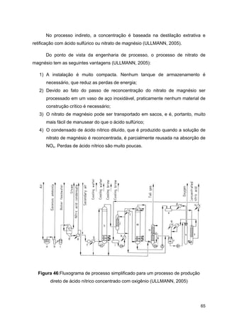 65
No processo indireto, a concentração é baseada na destilação extrativa e
retificação com ácido sulfúrico ou nitrato de magnésio (ULLMANN, 2005).
Do ponto de vista da engenharia de processo, o processo de nitrato de
magnésio tem as seguintes vantagens (ULLMANN, 2005):
1) A instalação é muito compacta. Nenhum tanque de armazenamento é
necessário, que reduz as perdas de energia;
2) Devido ao fato do passo de reconcentração do nitrato de magnésio ser
processado em um vaso de aço inoxidável, praticamente nenhum material de
construção crítico é necessário;
3) O nitrato de magnésio pode ser transportado em sacos, e é, portanto, muito
mais fácil de manusear do que o ácido sulfúrico;
4) O condensado de ácido nítrico diluído, que é produzido quando a solução de
nitrato de magnésio é reconcentrada, é parcialmente reusada na absorção de
NOx. Perdas de ácido nítrico são muito poucas.
Figura 46:Fluxograma de processo simplificado para um processo de produção
direto de ácido nítrico concentrado com oxigênio (ULLMANN, 2005)
 