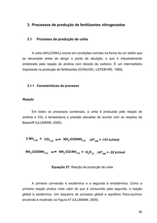 66
3. Processos de produção de fertilizantes nitrogenados
3.1 Processo de produção de uréia
A uréia (NH2CONH2) ocorre em condições normais na forma de um sólido que
se decompõe antes de atingir o ponto de ebulição, e que é industrialmente
sintetizado pela reação de amônia com dióxido de carbono. É um intermediário
importante na produção de fertilizantes (CHAUVEL; LEFEBVRE, 1989).
3.1.1 Características do processo
Reação
Em todos os processos comerciais, a uréia é produzida pela reação de
amônia e CO2 a temperatura e pressão elevadas de acordo com as reações de
Basaroff (ULLMANN, 2005):
Equação 27: Reação de produção de uréia
A primeira conversão é exotérmica e a segunda é endotérmica. Como a
primeira reação produz mais calor do que é consumido pela segunda, a reação
global é exotérmica. Um esquema do processo global e equilíbrio físico-químico
envolvido é mostrado na Figura 47 (ULLMANN, 2005).
2 NH3 (g) + CO2 (g)
NH2-COONH4 (l) Ho
298 = -151 kJ/mol
NH2-COONH4 (l) NH2-CO-NH2 (l) + H2O (l) Ho
298 = -32 kJ/mol
 