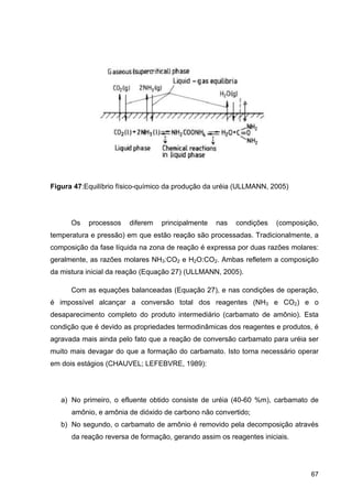67
Figura 47:Equilíbrio físico-químico da produção da uréia (ULLMANN, 2005)
Os processos diferem principalmente nas condições (composição,
temperatura e pressão) em que estão reação são processadas. Tradicionalmente, a
composição da fase líquida na zona de reação é expressa por duas razões molares:
geralmente, as razões molares NH3:CO2 e H2O:CO2. Ambas refletem a composição
da mistura inicial da reação (Equação 27) (ULLMANN, 2005).
Com as equações balanceadas (Equação 27), e nas condições de operação,
é impossível alcançar a conversão total dos reagentes (NH3 e CO2) e o
desaparecimento completo do produto intermediário (carbamato de amônio). Esta
condição que é devido as propriedades termodinâmicas dos reagentes e produtos, é
agravada mais ainda pelo fato que a reação de conversão carbamato para uréia ser
muito mais devagar do que a formação do carbamato. Isto torna necessário operar
em dois estágios (CHAUVEL; LEFEBVRE, 1989):
a) No primeiro, o efluente obtido consiste de uréia (40-60 %m), carbamato de
amônio, e amônia de dióxido de carbono não convertido;
b) No segundo, o carbamato de amônio é removido pela decomposição através
da reação reversa de formação, gerando assim os reagentes iniciais.
 