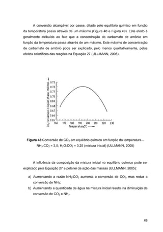 68
A conversão alcançável por passe, ditada pelo equilíbrio químico em função
da temperatura passa através de um máximo (Figura 48 e Figura 49). Este efeito é
geralmente atribuído ao fato que a concentração do carbamato de amônio em
função da temperatura passa através de um máximo. Este máximo de concentração
de carbamato de amônio pode ser explicado, pelo menos qualitativamente, pelos
efeitos caloríficos das reações na Equação 27 (ULLMANN, 2005).
Figura 48:Conversão de CO2 em equilíbrio químico em função da temperatura –
NH3:CO2 = 3,5; H2O:CO2 = 0,25 (mistura inicial) (ULLMANN, 2005)
A influência da composição da mistura inicial no equilíbrio químico pode ser
explicado pela Equação 27 e pela lei da ação das massas (ULLMANN, 2005):
a) Aumentando a razão NH3:CO2 aumenta a conversão de CO2, mas reduz a
conversão de NH3;
b) Aumentando a quantidade de água na mistura inicial resulta na diminuição da
conversão de CO2 e NH3.
 