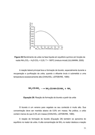 71
Figura 52:Rendimento de uréia na fase líquida em equilíbrio químico em função da
razão NH3:CO2 – H2O:CO2 = 0,25; T = 190ºC (mistura inicial) (ULLMANN, 2005)
A reação lateral principal leva a formação de biureto, especialmente durante a
recuperação e purificação da uréia, quando o efluente bruto é submetido a uma
temperatura excessivamente alta (CHAUVEL; LEFEBVRE, 1989):
Equação 28: Reação de formação do biureto a partir da uréia
O biureto é um veneno para vegetais se seu conteúdo é muito alto. Sua
concentração deve ser mantida abaixo de 0,9% em massa. Na prática, a uréia
contem menos do que 0,3% em massa (CHAUVEL; LEFEBVRE, 1989).
A reação de formação do biureto (Equação 28) também se aproxima do
equilíbrio no reator de uréia. A alta concentração de NH3 no reator desloca a reação
NH2-CO-NH2 NH2-CO-NH-CO-NH2 + NH3
 