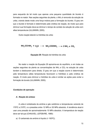72
para esquerda de tal modo que apenas uma pequena quantidade de biureto é
formada no reator. Nas seções seguintes da planta, o NH3 é removido da solução de
uréia, criando deste modo uma força motora para a formação do biureto. O grau em
que o biureto é formado é determinado pela cinética de reação, de modo que para
diminuir sua formação deve-se diminuir o tempo de contato da solução de uréia com
altas temperaturas (ULLMANN, 2005).
Outra reação lateral é a hidrólise da uréia:
Equação 29: Reação de hidrólise da uréia
No reator a reação da Equação 29 aproxima-se do equilíbrio, e em todas as
seções seguintes da planta as concentrações de NH3 e CO2 na solução de uréia
tendem a deslocarem para direita. O grau em que a reação ocorre é determinado
pela temperatura (altas temperaturas favorecem a hidrólise) e pela cinética de
reação. O modo para diminuir a hidrólise da uréia é similar as ações para evitar a
formação de biureto (ULLMANN, 2005).
Condições de operação
A. Reação de síntese
A uréia é sintetizada da amônia e gás carbônico a temperaturas variando de
170ºC a 210ºC, e a pressões entre 12 MPa e 30 MPa absoluto. A tendência atual é
usar uma pressão de aproximadamente 15 MPa absoluto. A temperatura de reação
deve ser tal que (CHAUVEL; LEFEBVRE, 1989):
a) O carbamato de amônio é líquido (> 183ºC);
NH2-CO-NH2 + H2O NH2-COONH4 2 NH3 + CO2
 