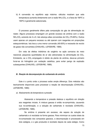 73
b) A conversão no equilíbrio seja máxima: cálculos mostram que esta
temperatura aumenta diretamente com a razão NH3:CO2, e a faixa de 180ºC a
190ºC é geralmente selecionada.
O processo geralmente difere pela composição do gás de alimentação do
reator. Alguns processos empregam um grande excesso de amônia com a razão
NH3:CO2 variando de 4 a 6. Isto alcança altas conversões de CO2 (75-80%). Outros
usam apenas um pequeno excesso ou até operam com reagentes em proporções
estequiométricas. Isto leva a uma menor conversão (40-50%) e necessita de reciclo
de gases não convertidos (CHAUVEL; LEFEBVRE, 1989).
Em vista de efeitos inibitórios de oxigênio na ação corrosiva do meio
reacional, pequenas quantidades de ar são adicionadas na alimentação do CO2.
Entretanto, se o CO2 empregado é obtido da planta de amônia, deve-se primeiro
livrar-se do hidrogênio por oxidação catalítica, para evitar perigo de explosão
subsequentes (CHAUVEL; LEFEBVRE, 1989).
B. Reação de decomposição do carbamato de amônio
Este é o ponto onde o processo exibe ampla diferença. Dois métodos são
teoricamente disponíveis para processar a reação de decomposição (CHAUVEL;
LEFEBVRE, 1989):
a) Abaixamento da temperatura e pressão
Abaixando a temperatura e pressão desloca o equilíbrio em direção
aos reagentes iniciais. A mistura gasosa é então re-comprimida, causando
sua re-combinação, e a solução de carbamato é reciclada (CHAUVEL;
LEFEBVRE, 1989).
Se amônia é presente em excesso, ela separa da solução de
carbamato e é reciclada na forma gasosa. Para minimizar os custos totais da
re-compressão dos compostos gasosos, a decomposição é processada em
dois estágios, e o gás produzido é reciclado depois de cada estágio. Como
 