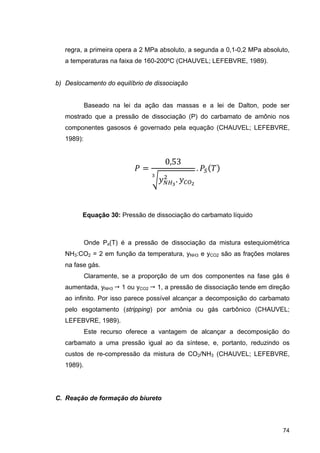 74
regra, a primeira opera a 2 MPa absoluto, a segunda a 0,1-0,2 MPa absoluto,
a temperaturas na faixa de 160-200ºC (CHAUVEL; LEFEBVRE, 1989).
b) Deslocamento do equilíbrio de dissociação
Baseado na lei da ação das massas e a lei de Dalton, pode ser
mostrado que a pressão de dissociação (P) do carbamato de amônio nos
componentes gasosos é governado pela equação (CHAUVEL; LEFEBVRE,
1989):
0,53
.
.
Equação 30: Pressão de dissociação do carbamato líquido
Onde Ps(T) é a pressão de dissociação da mistura estequiométrica
NH3:CO2 = 2 em função da temperatura, yNH3 e yCO2 são as frações molares
na fase gás.
Claramente, se a proporção de um dos componentes na fase gás é
aumentada, yNH3  1 ou yCO2  1, a pressão de dissociação tende em direção
ao infinito. Por isso parece possível alcançar a decomposição do carbamato
pelo esgotamento (stripping) por amônia ou gás carbônico (CHAUVEL;
LEFEBVRE, 1989).
Este recurso oferece a vantagem de alcançar a decomposição do
carbamato a uma pressão igual ao da síntese, e, portanto, reduzindo os
custos de re-compressão da mistura de CO2/NH3 (CHAUVEL; LEFEBVRE,
1989).
C. Reação de formação do biureto
 