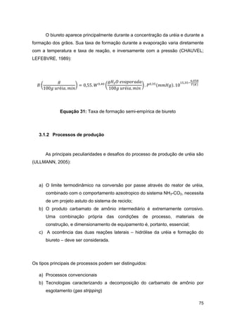 75
O biureto aparece principalmente durante a concentração da uréia e durante a
formação dos grãos. Sua taxa de formação durante a evaporação varia diretamente
com a temperatura e taxa de reação, e inversamente com a pressão (CHAUVEL;
LEFEBVRE, 1989):
100 	 é .
0,55. ,
	
100 	 é .
. ,
. 10
,
,
Equação 31: Taxa de formação semi-empírica de biureto
3.1.2 Processos de produção
As principais peculiaridades e desafios do processo de produção de uréia são
(ULLMANN, 2005):
a) O limite termodinâmico na conversão por passe através do reator de uréia,
combinado com o comportamento azeotropico do sistema NH3-CO2, necessita
de um projeto astuto do sistema de reciclo;
b) O produto carbamato de amônio intermediário é extremamente corrosivo.
Uma combinação própria das condições de processo, materiais de
construção, e dimensionamento de equipamento é, portanto, essencial;
c) A ocorrência das duas reações laterais – hidrólise da uréia e formação do
biureto – deve ser considerada.
Os tipos principais de processos podem ser distinguidos:
a) Processos convencionais
b) Tecnologias caracterizando a decomposição do carbamato de amônio por
esgotamento (gas stripping)
 