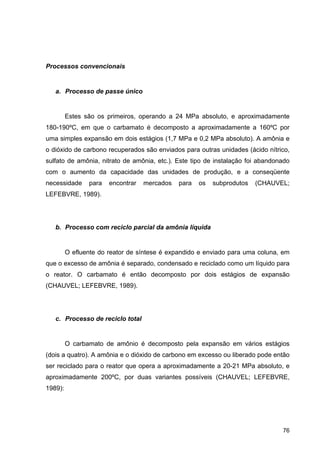 76
Processos convencionais
a. Processo de passe único
Estes são os primeiros, operando a 24 MPa absoluto, e aproximadamente
180-190ºC, em que o carbamato é decomposto a aproximadamente a 160ºC por
uma simples expansão em dois estágios (1,7 MPa e 0,2 MPa absoluto). A amônia e
o dióxido de carbono recuperados são enviados para outras unidades (ácido nítrico,
sulfato de amônia, nitrato de amônia, etc.). Este tipo de instalação foi abandonado
com o aumento da capacidade das unidades de produção, e a conseqüente
necessidade para encontrar mercados para os subprodutos (CHAUVEL;
LEFEBVRE, 1989).
b. Processo com reciclo parcial da amônia líquida
O efluente do reator de síntese é expandido e enviado para uma coluna, em
que o excesso de amônia é separado, condensado e reciclado como um líquido para
o reator. O carbamato é então decomposto por dois estágios de expansão
(CHAUVEL; LEFEBVRE, 1989).
c. Processo de reciclo total
O carbamato de amônio é decomposto pela expansão em vários estágios
(dois a quatro). A amônia e o dióxido de carbono em excesso ou liberado pode então
ser reciclado para o reator que opera a aproximadamente a 20-21 MPa absoluto, e
aproximadamente 200ºC, por duas variantes possíveis (CHAUVEL; LEFEBVRE,
1989):
 