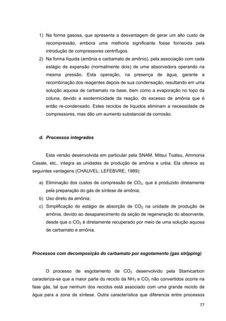 77
1) Na forma gasosa, que apresenta a desvantagem de gerar um alto custo de
recompressão, embora uma melhoria significante fosse fornecida pela
introdução de compressores centrífugos.
2) Na forma líquida (amônia e carbamato de amônio), pela associação com cada
estágio de expansão (normalmente dois) de uma absorvedora operando na
mesma pressão. Esta operação, na presença de água, garante a
recombinação dos reagentes depois de sua condensação, resultando em uma
solução aquosa de carbamato na base, bem como a evaporação no topo da
coluna, devido a exotermicidade da reação, do excesso de amônia que é
então re-condensado. Estes reciclos de líquidos eliminam a necessidade de
compressores, mas dão um aumento substancial de corrosão.
d. Processos integrados
Esta versão desenvolvida em particular pela SNAM, Mitsui Toatsu, Ammonia
Casale, etc., integra as unidades de produção de amônia e uréia. Ela oferece as
seguintes vantagens (CHAUVEL; LEFEBVRE, 1989):
a) Eliminação dos custos de compressão de CO2, que é produzido diretamente
pela preparação do gás de síntese de amônia;
b) Uso direto da amônia;
c) Simplificação do estágio de absorção de CO2 na unidade de produção de
amônia, devido ao desaparecimento da seção de regeneração do absorvente,
desde que o CO2 é diretamente recuperado por meio de uma solução aquosa
de carbamato e amônia.
Processos com decomposição do carbamato por esgotamento (gas stripping)
O processo de esgotamento de CO2 desenvolvido pela Stamicarbon
caracteriza-se que a maior parte do reciclo da NH3 e CO2 não convertidos ocorre na
fase gás, tal que nenhum dos reciclos está associado com uma grande reciclo de
água para a zona de síntese. Outra característica que diferencia entre processos
 