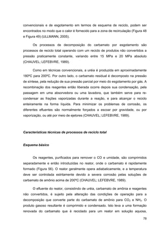 78
convencionais e de esgotamento em termos de esquema de reciclo, podem ser
encontrados no modo que o calor é fornecido para a zona de recirculação (Figura 48
e Figura 49) (ULLMANN, 2005).
Os processos de decomposição do carbamato por esgotamento são
processos de reciclo total operando com um reciclo de produtos não convertidos a
pressão praticamente constante, variando entre 15 MPa e 20 MPa absoluto
(CHAUVEL; LEFEBVRE, 1989).
Como em técnicas convencionais, a uréia é produzida em aproximadamente
180ºC para 200ºC. Por outro lado, o carbamato residual é decomposto na pressão
de síntese, pela redução de sua pressão parcial por meio do esgotamento por gás. A
recombinação dos reagentes então liberada ocorre depois sua condensação, pela
passagem em uma absorvedora ou uma lavadora, que também serve para re-
condensar as frações vaporizadas durante a reação, e para alcançar o reciclo
enteiramente na forma líquida. Para minimizar os problemas de corrosão, os
diferentes efluentes são normalmente forçados a escoar por gravidade, ou por
vaporização, ou até por meio de ejetores (CHAUVEL; LEFEBVRE, 1989).
Características técnicas de processos de reciclo total
Esquema básico
Os reagentes, purificados para remover o CO e umidade, são comprimidos
separadamente e então introduzidas no reator, onde o carbamato é rapidamente
formado (Figura 56). O reator geralmente opera adiabaticamente, e a temperatura
deve ser controlada estritamente devido a severa corrosão pelas soluções de
carbamato de amônio acima de 200ºC (CHAUVEL; LEFEBVRE, 1989).
O efluente do reator, consistindo de uréia, carbamato de amônia e reagentes
não convertidos, é sujeito pela alteração das condições de operação para a
decomposição que converte parte do carbamato de amônio para CO2 e NH3. O
produto gasoso resultante é comprimido e condensado. Isto leva a uma formação
renovada do carbamato que é reciclado para um reator em solução aquosa,
 