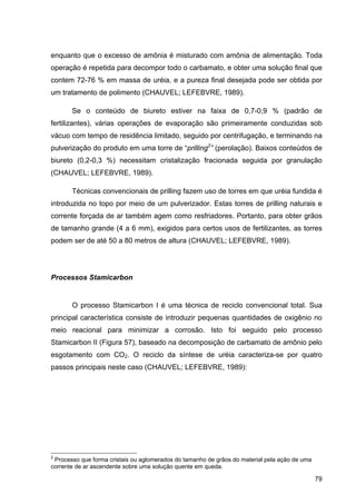 79
enquanto que o excesso de amônia é misturado com amônia de alimentação. Toda
operação é repetida para decompor todo o carbamato, e obter uma solução final que
contem 72-76 % em massa de uréia, e a pureza final desejada pode ser obtida por
um tratamento de polimento (CHAUVEL; LEFEBVRE, 1989).
Se o conteúdo de biureto estiver na faixa de 0,7-0,9 % (padrão de
fertilizantes), várias operações de evaporação são primeiramente conduzidas sob
vácuo com tempo de residência limitado, seguido por centrifugação, e terminando na
pulverização do produto em uma torre de “prilling2
” (perolação). Baixos conteúdos de
biureto (0,2-0,3 %) necessitam cristalização fracionada seguida por granulação
(CHAUVEL; LEFEBVRE, 1989).
Técnicas convencionais de prilling fazem uso de torres em que uréia fundida é
introduzida no topo por meio de um pulverizador. Estas torres de prilling naturais e
corrente forçada de ar também agem como resfriadores. Portanto, para obter grãos
de tamanho grande (4 a 6 mm), exigidos para certos usos de fertilizantes, as torres
podem ser de até 50 a 80 metros de altura (CHAUVEL; LEFEBVRE, 1989).
Processos Stamicarbon
O processo Stamicarbon I é uma técnica de reciclo convencional total. Sua
principal característica consiste de introduzir pequenas quantidades de oxigênio no
meio reacional para minimizar a corrosão. Isto foi seguido pelo processo
Stamicarbon II (Figura 57), baseado na decomposição de carbamato de amônio pelo
esgotamento com CO2. O reciclo da síntese de uréia caracteriza-se por quatro
passos principais neste caso (CHAUVEL; LEFEBVRE, 1989):
2
Processo que forma cristais ou aglomerados do tamanho de grãos do material pela ação de uma
corrente de ar ascendente sobre uma solução quente em queda.
 