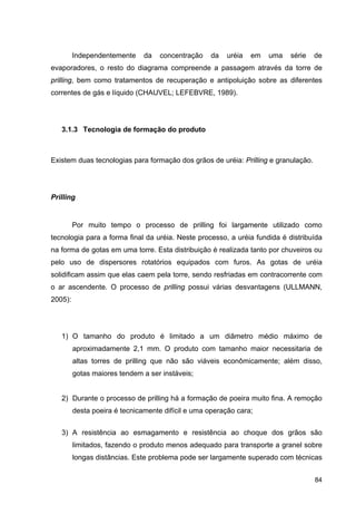 84
Independentemente da concentração da uréia em uma série de
evaporadores, o resto do diagrama compreende a passagem através da torre de
prilling, bem como tratamentos de recuperação e antipoluição sobre as diferentes
correntes de gás e líquido (CHAUVEL; LEFEBVRE, 1989).
3.1.3 Tecnologia de formação do produto
Existem duas tecnologias para formação dos grãos de uréia: Prilling e granulação.
Prilling
Por muito tempo o processo de prilling foi largamente utilizado como
tecnologia para a forma final da uréia. Neste processo, a uréia fundida é distribuída
na forma de gotas em uma torre. Esta distribuição é realizada tanto por chuveiros ou
pelo uso de dispersores rotatórios equipados com furos. As gotas de uréia
solidificam assim que elas caem pela torre, sendo resfriadas em contracorrente com
o ar ascendente. O processo de prilling possui várias desvantagens (ULLMANN,
2005):
1) O tamanho do produto é limitado a um diâmetro médio máximo de
aproximadamente 2,1 mm. O produto com tamanho maior necessitaria de
altas torres de prilling que não são viáveis econômicamente; além disso,
gotas maiores tendem a ser instáveis;
2) Durante o processo de prilling há a formação de poeira muito fina. A remoção
desta poeira é tecnicamente difícil e uma operação cara;
3) A resistência ao esmagamento e resistência ao choque dos grãos são
limitados, fazendo o produto menos adequado para transporte a granel sobre
longas distâncias. Este problema pode ser largamente superado com técnicas
 