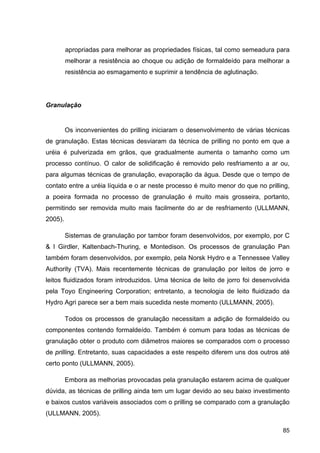 85
apropriadas para melhorar as propriedades físicas, tal como semeadura para
melhorar a resistência ao choque ou adição de formaldeído para melhorar a
resistência ao esmagamento e suprimir a tendência de aglutinação.
Granulação
Os inconvenientes do prilling iniciaram o desenvolvimento de várias técnicas
de granulação. Estas técnicas desviaram da técnica de prilling no ponto em que a
uréia é pulverizada em grãos, que gradualmente aumenta o tamanho como um
processo contínuo. O calor de solidificação é removido pelo resfriamento a ar ou,
para algumas técnicas de granulação, evaporação da água. Desde que o tempo de
contato entre a uréia líquida e o ar neste processo é muito menor do que no prilling,
a poeira formada no processo de granulação é muito mais grosseira, portanto,
permitindo ser removida muito mais facilmente do ar de resfriamento (ULLMANN,
2005).
Sistemas de granulação por tambor foram desenvolvidos, por exemplo, por C
& I Girdler, Kaltenbach-Thuring, e Montedison. Os processos de granulação Pan
também foram desenvolvidos, por exemplo, pela Norsk Hydro e a Tennessee Valley
Authority (TVA). Mais recentemente técnicas de granulação por leitos de jorro e
leitos fluidizados foram introduzidos. Uma técnica de leito de jorro foi desenvolvida
pela Toyo Engineering Corporation; entretanto, a tecnologia de leito fluidizado da
Hydro Agri parece ser a bem mais sucedida neste momento (ULLMANN, 2005).
Todos os processos de granulação necessitam a adição de formaldeído ou
componentes contendo formaldeído. Também é comum para todas as técnicas de
granulação obter o produto com diâmetros maiores se comparados com o processo
de prilling. Entretanto, suas capacidades a este respeito diferem uns dos outros até
certo ponto (ULLMANN, 2005).
Embora as melhorias provocadas pela granulação estarem acima de qualquer
dúvida, as técnicas de prilling ainda tem um lugar devido ao seu baixo investimento
e baixos custos variáveis associados com o prilling se comparado com a granulação
(ULLMANN, 2005).
 