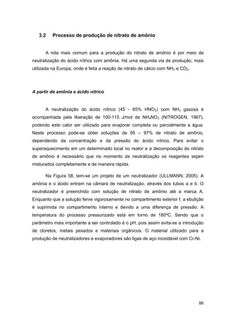 86
3.2 Processo de produção de nitrato de amônio
A rota mais comum para a produção do nitrato de amônio é por meio da
neutralização do ácido nítrico com amônia. Há uma segunda via de produção, mais
utilizada na Europa, onde é feita a reação de nitrato de cálcio com NH3 e CO2.
A partir de amônia e ácido nítrico
A neutralização do ácido nítrico (45 - 65% HNO3) com NH3 gasosa é
acompanhada pela liberação de 100-115 J/mol de NH4NO3 (NITROGEN, 1967),
podendo este calor ser utilizado para evaporar completa ou parcialmente a água.
Neste processo pode-se obter soluções de 95 – 97% de nitrato de amônio,
dependendo da concentração e da pressão do ácido nítrico. Para evitar o
superaquecimento em um determinado local no reator e a decomposição do nitrato
de amônio é necessário que no momento da neutralização os reagentes sejam
misturados completamente e de maneira rápida.
Na Figura 58, tem-se um projeto de um neutralizador (ULLMANN, 2005). A
amônia e o ácido entram na câmara de neutralização, através dos tubos a e b. O
neutralizador é preenchido com solução de nitrato de amônio até a marca A.
Enquanto que a solução ferve vigorosamente no compartimento exterior f, a ebulição
é suprimida no compartimento interno e devido a uma diferença de pressão. A
temperatura do processo pressurizado está em torno de 180ºC. Sendo que o
parâmetro mais importante a ser controlado é o pH, pois assim evita-se a introdução
de cloretos, metais pesados e materiais orgânicos. O material utilizado para a
produção de neutralizadores e evaporadores são ligas de aço inoxidável com Cr-Ni.
 