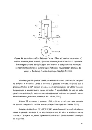 87
Figura 58: Neutralizador (Soc. Belge de l'azote - SBA); A) nível de enchimento; a)
tubo de alimentação de amônia; b) tubo de alimentação de ácido nítrico; c) tubo de
alimentação opcional de vapor; d) do tubo interno; e) compartimento interno; f)
compartimento exterior; g) câmara vapor; h) topo do neutralizador; i) tomada de
vapor; k) Container; l) saída da solução (ULLMANN, 2005)
As diferenças nas plantas comerciais encontram-se na pressão que se aplica
no sistema. A Chemico, utiliza o processo a pressão reduzida, enquanto que o
processo Uhde e o SBA aplicam pressão, sendo caracterizados por utilizar menores
temperaturas e apresentarem menor corrosão. A possibilidade de uso do calor
gerado na neutralização se torna maior quando esta é realizada sob pressão, sendo
esta uma diferença entre os processos (ULLMANN, 2005).
A figura 59, apresenta o processo UCB, onde um trocador de calor no reator
de pressão usa parte do calor de reação para produzir vapor (ULLMANN, 2005).
Amônia e ácido nítrico (52 - 63% HNO3) são pré-aquecidos e pulverizados no
reator. A pressão no reator é de aproximadamente 0.45 MPa, a temperatura é de
170-180ºC, e o pH é 3-5, sendo o pH mantido nesta faixa para controle da proporção
de reagentes.
 