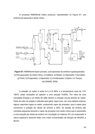 90
O processo NSM/Norsk Hydro pressure, representado na Figura 61, usa
amônia pré-aquecida e ácido nítrico.
Figura 61: NSM/Norsk Hydro process; a) Evaporador de amônia/ superaquecedor;
b) Pré-aquecedor do ácido nítrico; c) Caldeira; d) Reator; e) Separador; f) Scrubber;
g) Flash; h) Evaporador; i) Separador; k) Condensador; l) Ejetor; m) Tanque
(ULLMANN, 2005)
A pressão no reator é entre 0,4 e 0.5 MPa, e a temperatura varia de 170-
180ºC, estas condições se aplicam a uma solução 70-80%. Por meio de uma
circulação forçada e um efeito de sifão térmico a solução circula através do reator.
Parte do calor da reação é utilizada para gerar vapor puro, em uma caldeira externa;
alguns vaporizam água no reator, produzindo vapor de processo, que é usado para
concentrar a solução de nitrato de amônio a 95%. As perdas de amônia são
mantidas pequenas lavando o vapor de processo com ácido nítrico que é adicionado
a uma solução de nitrato de amônio em circulação no sistema. Em um evaporador a
vácuo especial é possível obter uma maior concentração da solução de NH4NO3 a
99,5%.
 