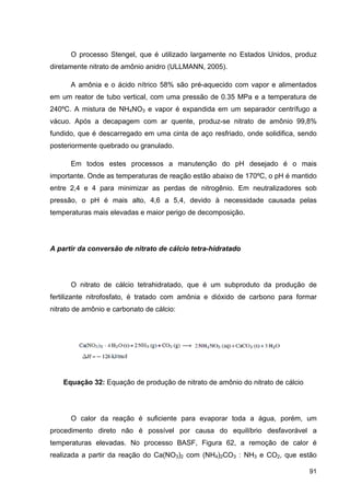 91
O processo Stengel, que é utilizado largamente no Estados Unidos, produz
diretamente nitrato de amônio anidro (ULLMANN, 2005).
A amônia e o ácido nítrico 58% são pré-aquecido com vapor e alimentados
em um reator de tubo vertical, com uma pressão de 0.35 MPa e a temperatura de
240ºC. A mistura de NH4NO3 e vapor é expandida em um separador centrífugo a
vácuo. Após a decapagem com ar quente, produz-se nitrato de amônio 99,8%
fundido, que é descarregado em uma cinta de aço resfriado, onde solidifica, sendo
posteriormente quebrado ou granulado.
Em todos estes processos a manutenção do pH desejado é o mais
importante. Onde as temperaturas de reação estão abaixo de 170ºC, o pH é mantido
entre 2,4 e 4 para minimizar as perdas de nitrogênio. Em neutralizadores sob
pressão, o pH é mais alto, 4,6 a 5,4, devido à necessidade causada pelas
temperaturas mais elevadas e maior perigo de decomposição.
A partir da conversão de nitrato de cálcio tetra-hidratado
O nitrato de cálcio tetrahidratado, que é um subproduto da produção de
fertilizante nitrofosfato, é tratado com amônia e dióxido de carbono para formar
nitrato de amônio e carbonato de cálcio:
Equação 32: Equação de produção de nitrato de amônio do nitrato de cálcio
O calor da reação é suficiente para evaporar toda a água, porém, um
procedimento direto não é possível por causa do equilíbrio desfavorável a
temperaturas elevadas. No processo BASF, Figura 62, a remoção de calor é
realizada a partir da reação do Ca(NO3)2 com (NH4)2CO3 : NH3 e CO2, que estão
 
