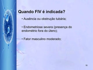 Quando FIV é indicada?
• Ausência ou obstrução tubária;
• Endometriose severa (presença do
endométrio fora do útero);
• Fator masculino moderado;
16
 