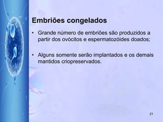 Embriões congelados
• Grande número de embriões são produzidos a
partir dos ovócitos e espermatozóides doados;
• Alguns somente serão implantados e os demais
mantidos criopreservados.
21
 