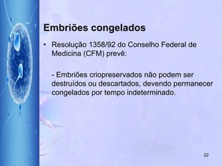 Embriões congelados
• Resolução 1358/92 do Conselho Federal de
Medicina (CFM) prevê:
- Embriões criopreservados não podem ser
destruídos ou descartados, devendo permanecer
congelados por tempo indeterminado.
22
 