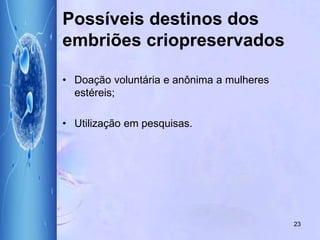 Possíveis destinos dos
embriões criopreservados
• Doação voluntária e anônima a mulheres
estéreis;
• Utilização em pesquisas.
23
 
