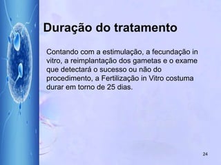 24
Contando com a estimulação, a fecundação in
vitro, a reimplantação dos gametas e o exame
que detectará o sucesso ou não do
procedimento, a Fertilização in Vitro costuma
durar em torno de 25 dias.
Duração do tratamento
 