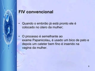 FIV convencional
• Quando o embrião já está pronto ele é
colocado no útero da mulher;
• O processo é semelhante ao
exame Papanicolau, é usado um bico de pato e
depois um cateter bem fino é inserido na
vagina da mulher.
8
 