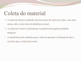Coleta do material
 A coleta de sêmen é realizada uma hora antes da coleta de óvulos, com, pelo

menos, dois a cinco dias de abstinência sexual.
 A coleta dos óvulos é realizada por ecografia transvaginal (mediante

analgesia
• A transferência dos embriões para o útero da paciente é realizada de dois a

seis dias após a coleta dos óvulos.

 