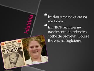 Iniciou uma nova era na
medicina.
Em 1978 resultou no
nascimento do primeiro
"bebê de proveta", Louise
Brown, na Inglaterra.
 