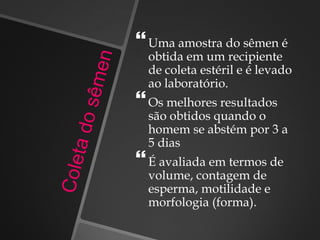 Uma amostra do sêmen é
obtida em um recipiente
de coleta estéril e é levado
ao laboratório.
Os melhores resultados
são obtidos quando o
homem se abstém por 3 a
5 dias
É avaliada em termos de
volume, contagem de
esperma, motilidade e
morfologia (forma).
 