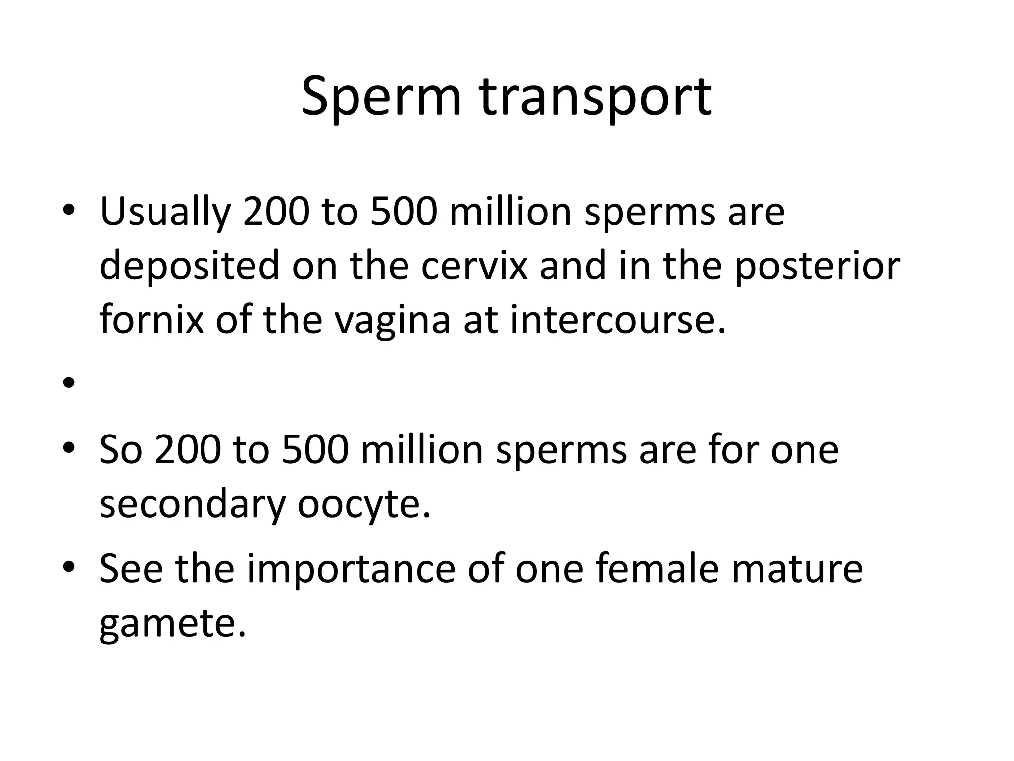 Sperm transport
• Usually 200 to 500 million sperms are
deposited on the cervix and in the posterior
fornix of the vagina at intercourse.
•
• So 200 to 500 million sperms are for one
secondary oocyte.
• See the importance of one female mature
gamete.
 