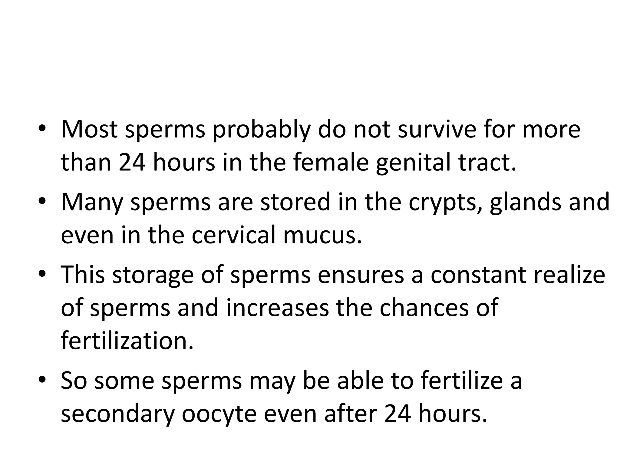 • Most sperms probably do not survive for more
than 24 hours in the female genital tract.
• Many sperms are stored in the crypts, glands and
even in the cervical mucus.
• This storage of sperms ensures a constant realize
of sperms and increases the chances of
fertilization.
• So some sperms may be able to fertilize a
secondary oocyte even after 24 hours.
 