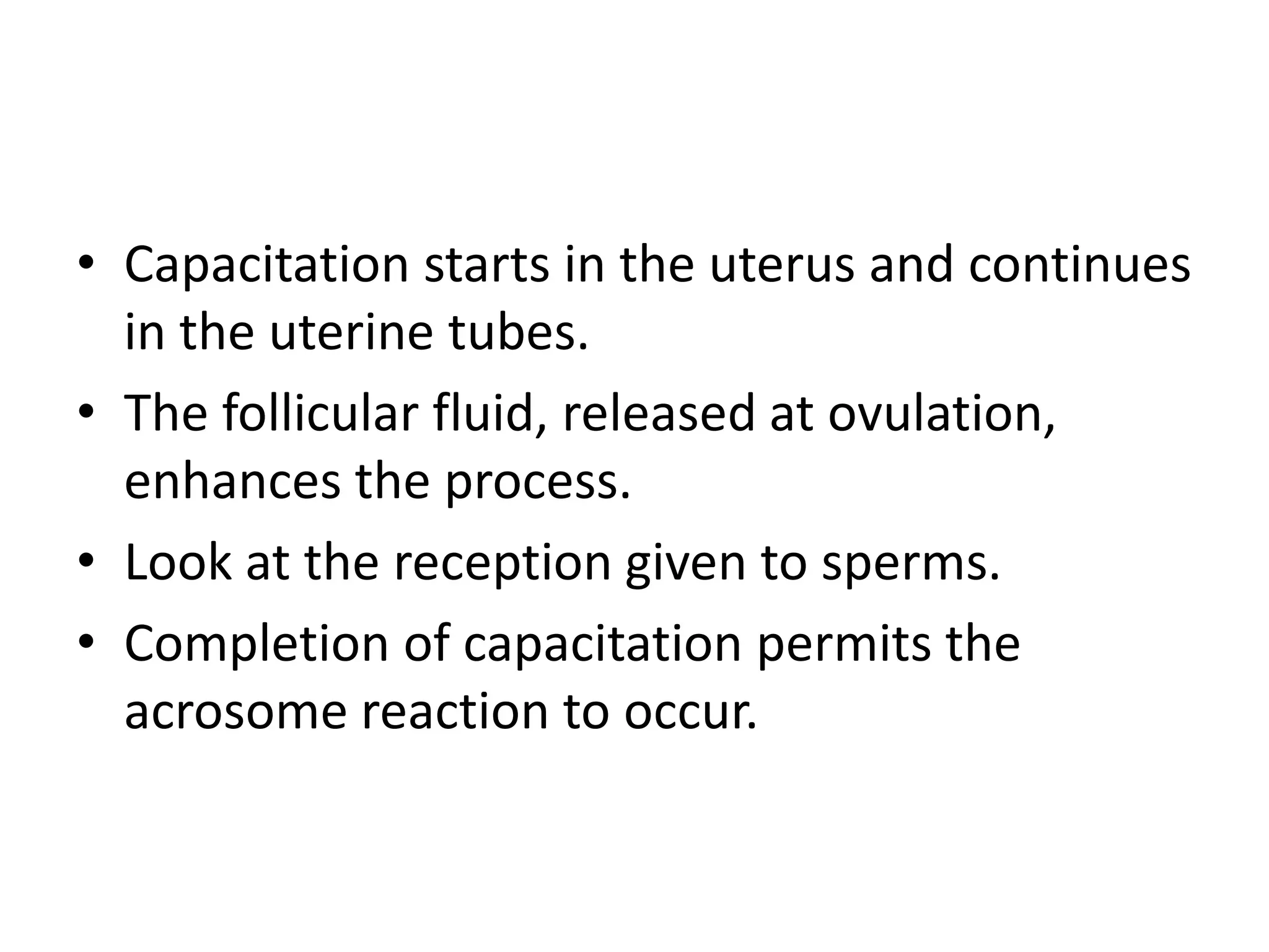 • Capacitation starts in the uterus and continues
in the uterine tubes.
• The follicular fluid, released at ovulation,
enhances the process.
• Look at the reception given to sperms.
• Completion of capacitation permits the
acrosome reaction to occur.
 