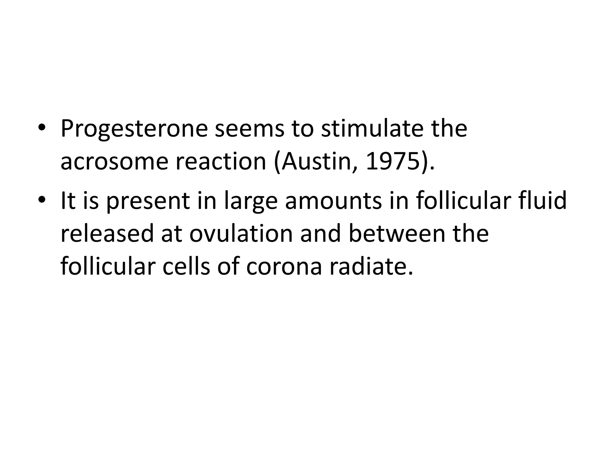 • Progesterone seems to stimulate the
acrosome reaction (Austin, 1975).
• It is present in large amounts in follicular fluid
released at ovulation and between the
follicular cells of corona radiate.
 