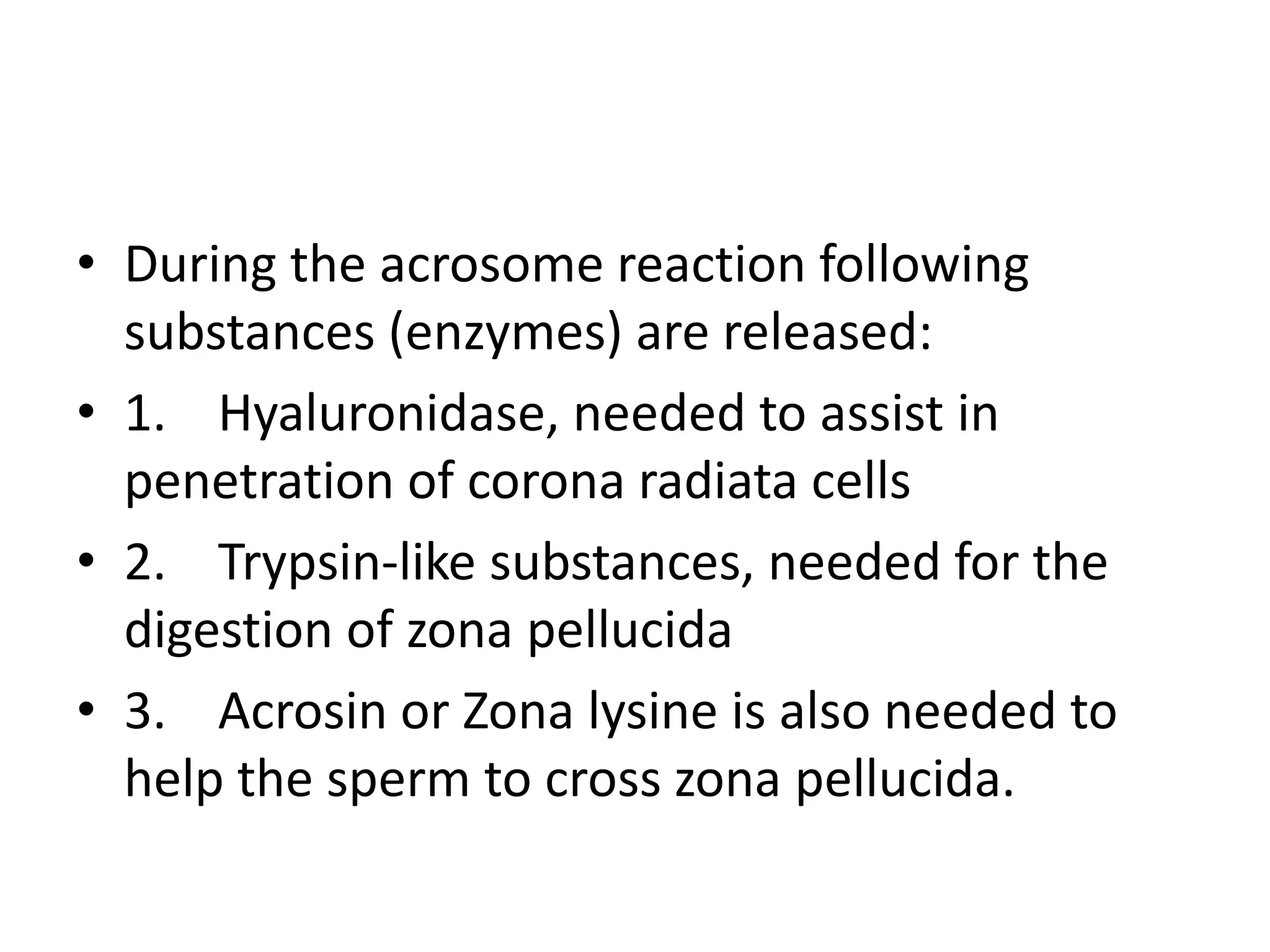 • During the acrosome reaction following
substances (enzymes) are released:
• 1. Hyaluronidase, needed to assist in
penetration of corona radiata cells
• 2. Trypsin-like substances, needed for the
digestion of zona pellucida
• 3. Acrosin or Zona lysine is also needed to
help the sperm to cross zona pellucida.
 