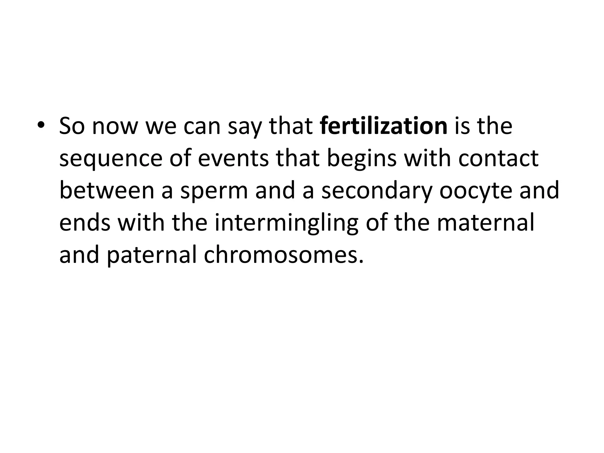 • So now we can say that fertilization is the
sequence of events that begins with contact
between a sperm and a secondary oocyte and
ends with the intermingling of the maternal
and paternal chromosomes.
 
