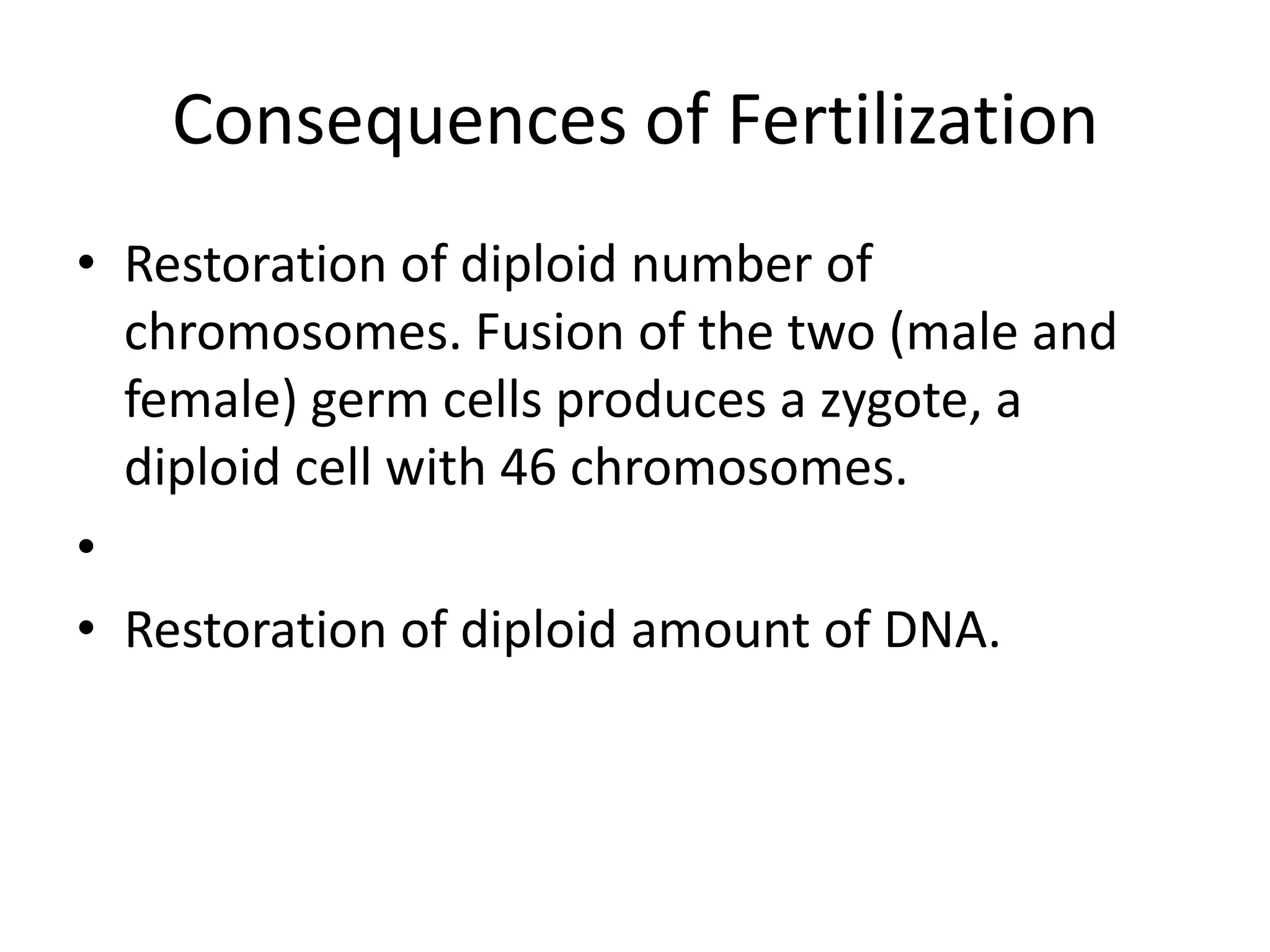 Consequences of Fertilization
• Restoration of diploid number of
chromosomes. Fusion of the two (male and
female) germ cells produces a zygote, a
diploid cell with 46 chromosomes.
•
• Restoration of diploid amount of DNA.
 