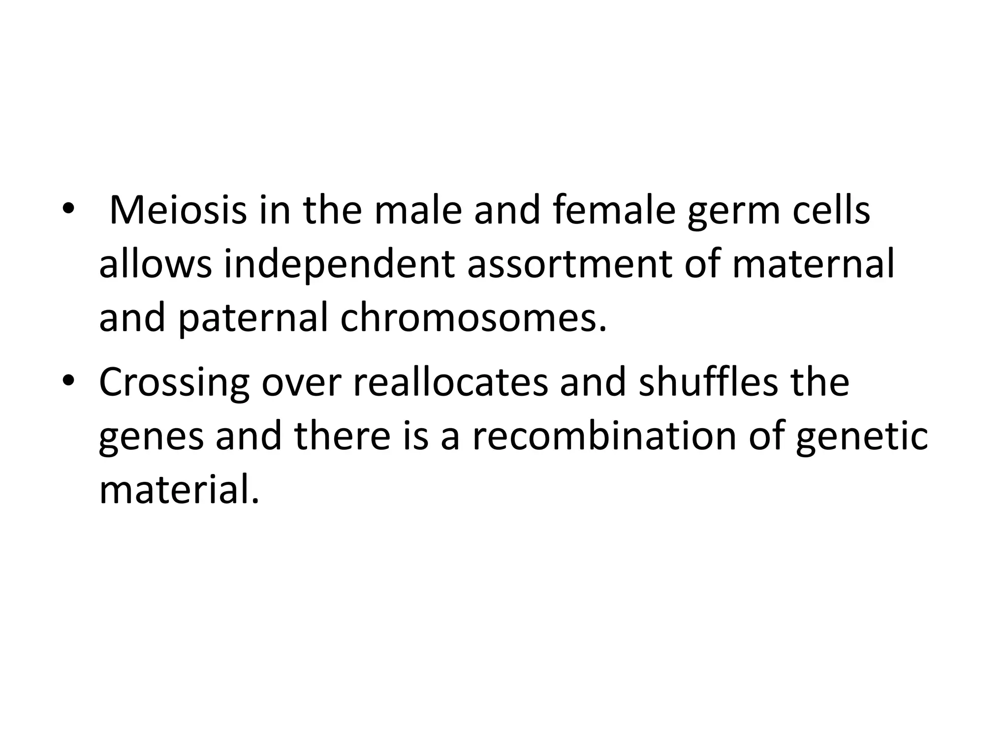 • Meiosis in the male and female germ cells
allows independent assortment of maternal
and paternal chromosomes.
• Crossing over reallocates and shuffles the
genes and there is a recombination of genetic
material.
 