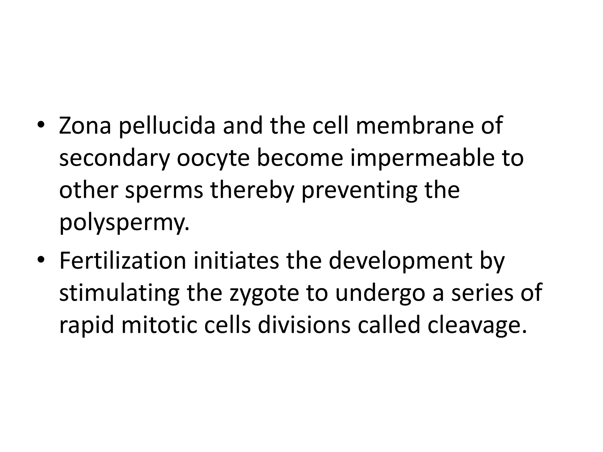 • Zona pellucida and the cell membrane of
secondary oocyte become impermeable to
other sperms thereby preventing the
polyspermy.
• Fertilization initiates the development by
stimulating the zygote to undergo a series of
rapid mitotic cells divisions called cleavage.
 
