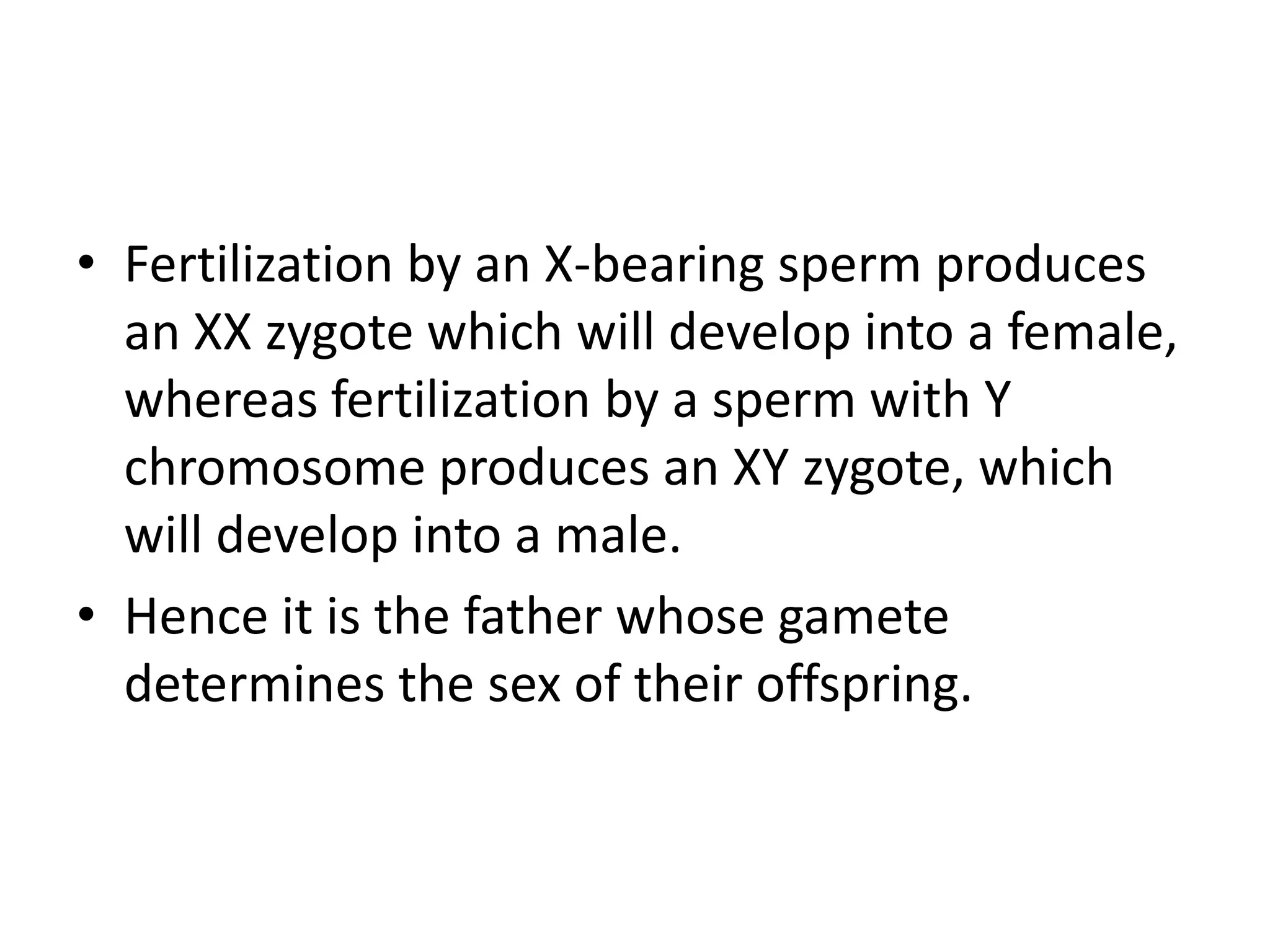 • Fertilization by an X-bearing sperm produces
an XX zygote which will develop into a female,
whereas fertilization by a sperm with Y
chromosome produces an XY zygote, which
will develop into a male.
• Hence it is the father whose gamete
determines the sex of their offspring.
 
