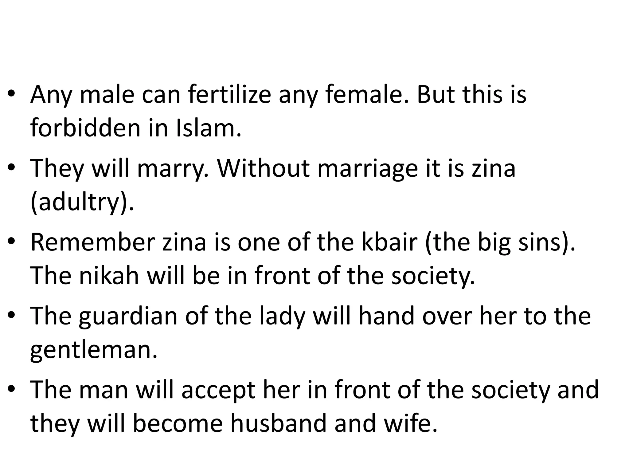 • Any male can fertilize any female. But this is
forbidden in Islam.
• They will marry. Without marriage it is zina
(adultry).
• Remember zina is one of the kbair (the big sins).
The nikah will be in front of the society.
• The guardian of the lady will hand over her to the
gentleman.
• The man will accept her in front of the society and
they will become husband and wife.
 